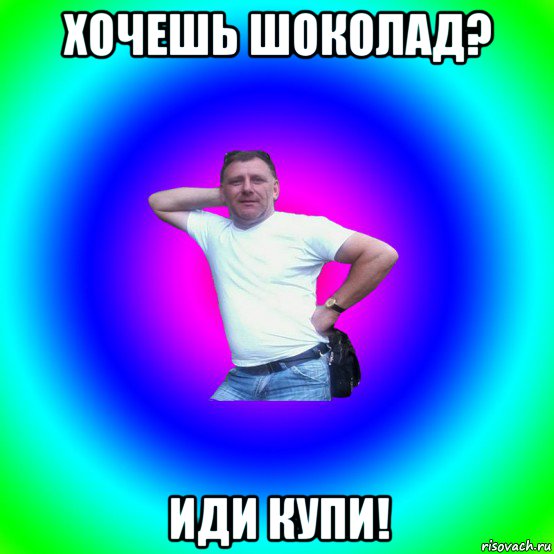 хочешь шоколад? иди купи!