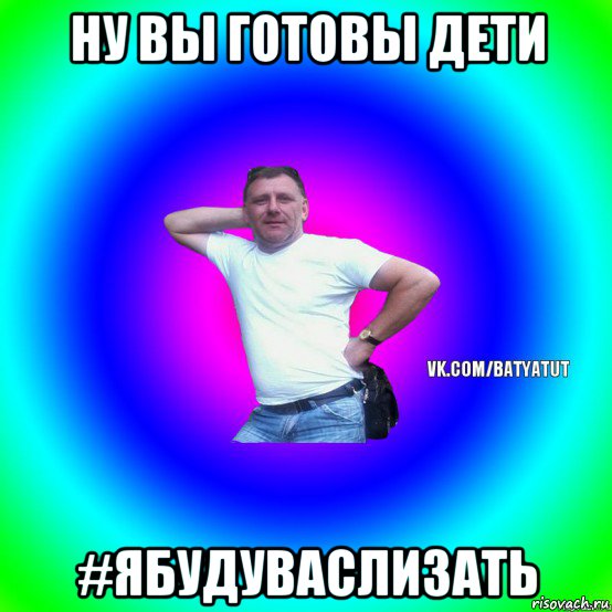 ну вы готовы дети #ябудуваслизать, Мем  Типичный Батя вк