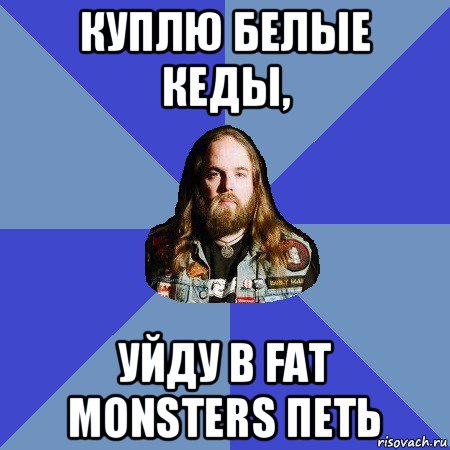 куплю белые кеды, уйду в fat monsters петь