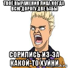 твоё выражения лица когда всю дорогу две бабы сорились из-за какой-то хуйни