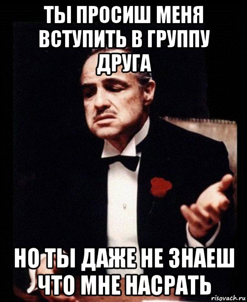 ты просиш меня вступить в группу друга но ты даже не знаеш что мне насрать