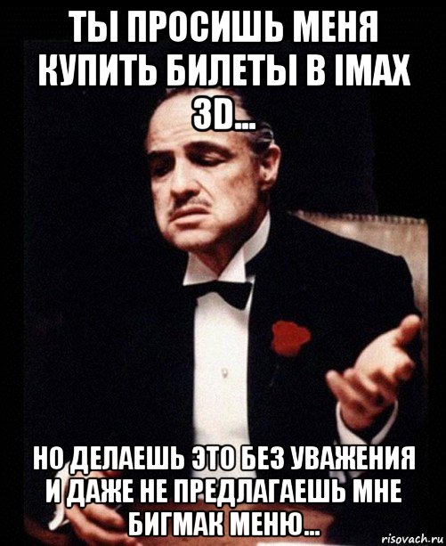 ты просишь меня купить билеты в imax 3d... но делаешь это без уважения и даже не предлагаешь мне бигмак меню...