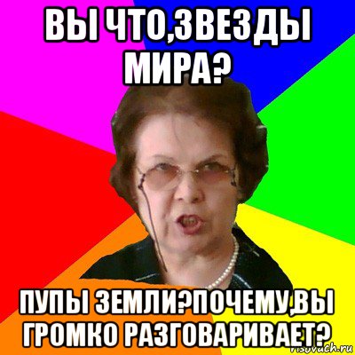 вы что,звезды мира? пупы земли?почему,вы громко разговаривает?, Мем Типичная училка