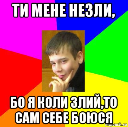 ти мене незли, бо я коли злий,то сам себе боюся