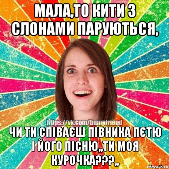 мала,то кити з слонами паруються, чи ти співаєш півника пєтю і його пісню,,ти моя курочка???,,, Мем Йобнута Подруга ЙоП