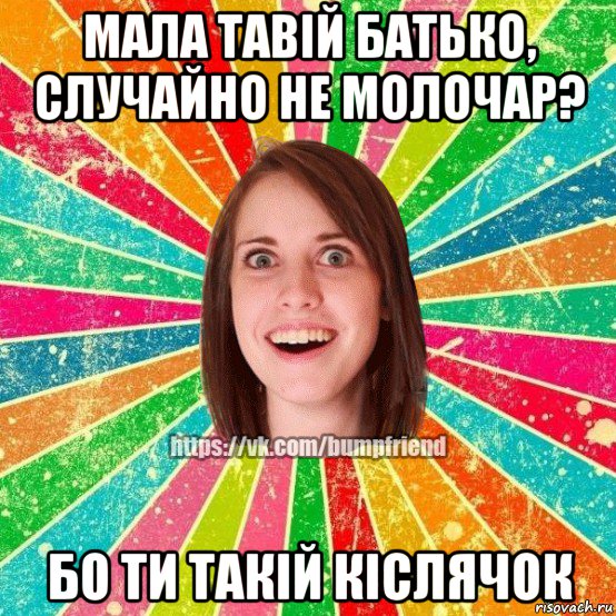 мала тавій батько, случайно не молочар? бо ти такій кіслячок, Мем Йобнута Подруга ЙоП