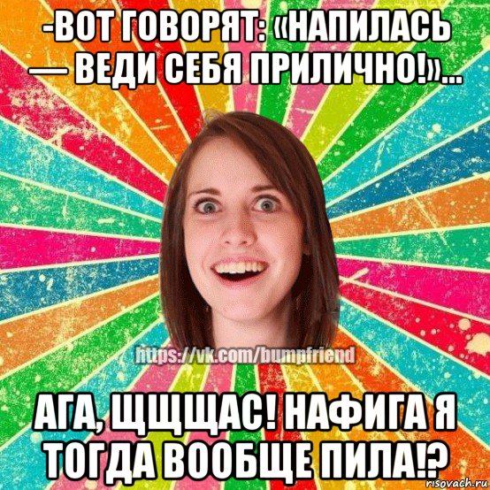 -вот говорят: «напилась — веди себя прилично!»… ага, щщщас! нафига я тогда вообще пила!?, Мем Йобнута Подруга ЙоП