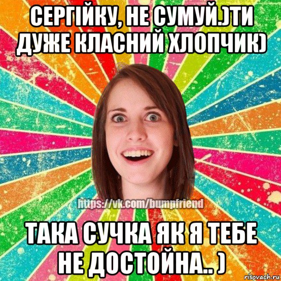 сергійку, не сумуй.)ти дуже класний хлопчик) така сучка як я тебе не достойна.. ), Мем Йобнута Подруга ЙоП