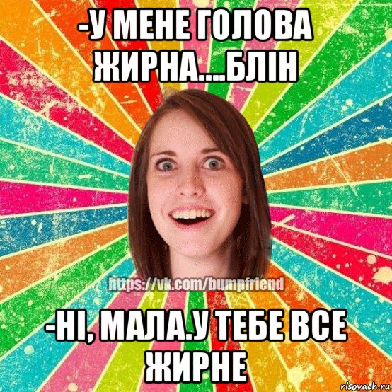 -у мене голова жирна....блін -ні, мала.у тебе все жирне, Мем Йобнута Подруга ЙоП