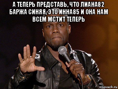 а теперь представь, что лиана82 баржа синяя, это инна85 и она нам всем мстит теперь , Мем  А теперь представь