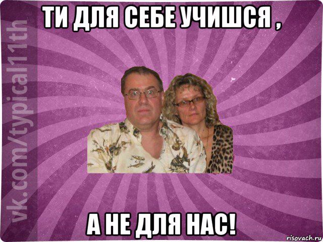 ти для себе учишся , а не для нас!