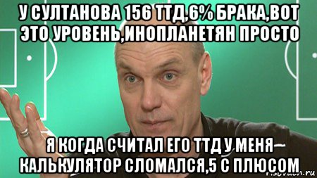 у султанова 156 ттд,6% брака,вот это уровень,инопланетян просто я когда считал его ттд у меня калькулятор сломался,5 с плюсом