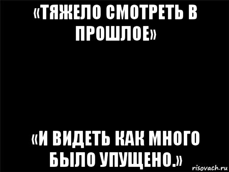 «тяжело смотреть в прошлое» «и видеть как много было упущено.»