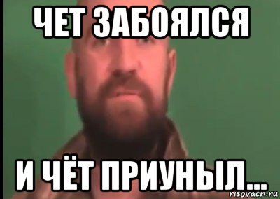 чет забоялся и чёт приуныл...
