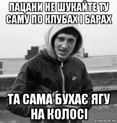 пацани не шукайте ту саму по клубах і барах та сама бухає ягу на колосі