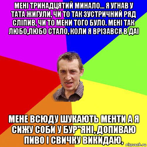 менi тринадцятий минало... я угнав у тата жигули, чи то так зустричний ряд слiпив, чи то мени того було. менi так любо,любо стало, коли я врізався в даі мене всюду шукають менти а я сижу соби у бур"янi, допиваю пиво i свичку викидаю,, Мем Чоткий паца