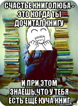 счастье книголюба - это когда ты дочитал книгу и при этом знаешь,что у тебя есть ещё куча книг