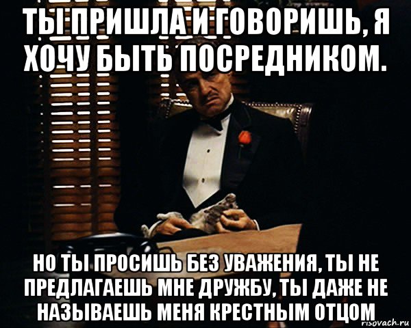 ты пришла и говоришь, я хочу быть посредником. но ты просишь без уважения, ты не предлагаешь мне дружбу, ты даже не называешь меня крестным отцом, Мем Дон Вито Корлеоне