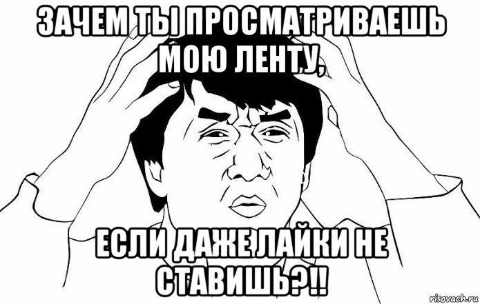 зачем ты просматриваешь мою ленту, если даже лайки не ставишь?!!