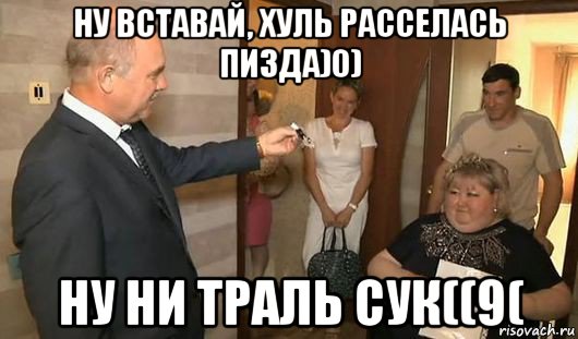 ну вставай, хуль расселась пизда)0) ну ни траль сук((9(