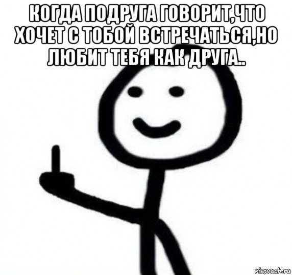 когда подруга говорит,что хочет с тобой встречаться,но любит тебя как друга.. 