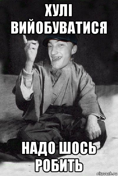 хулі вийобуватися надо шось робить
