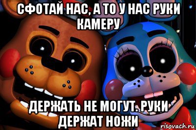 сфотай нас, а то у нас руки камеру держать не могут. руки держат ножи