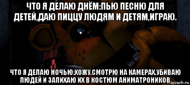 что я делаю днём:пью песню для детей,даю пиццу людям и детям,играю. что я делаю ночью:хожу,смотрю на камерах,убиваю людей и запихаю их в костюм аниматроников