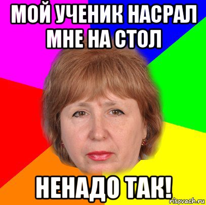 мой ученик насрал мне на стол ненадо так!