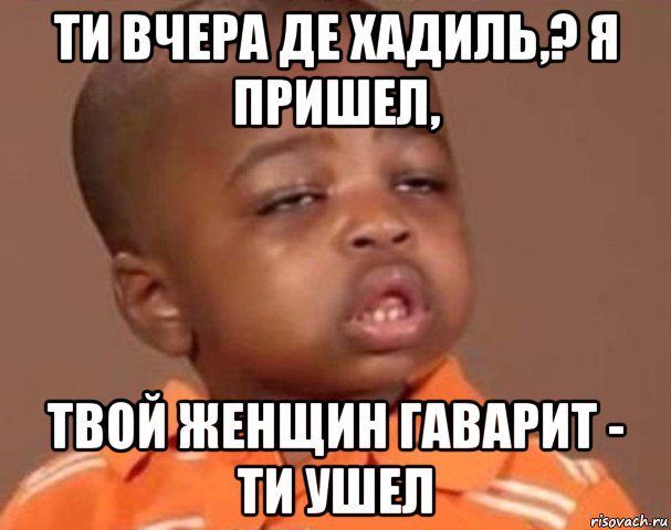 ти вчера де хадиль,? я пришел, твой женщин гаварит - ти ушел, Мем  Какой пацан (негритенок)