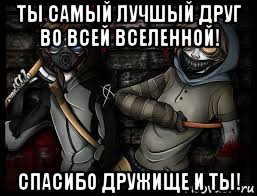 ты самый лучшый друг во всей вселенной! спасибо дружище и ты!