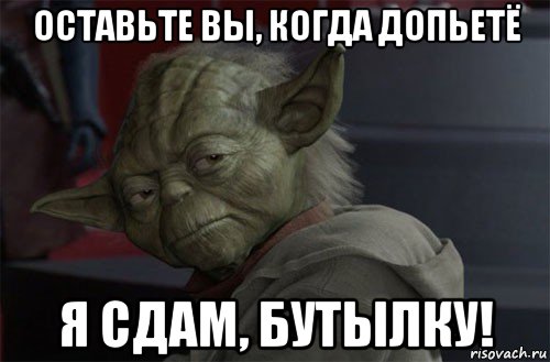 оставьте вы, когда допьетё я сдам, бутылку!