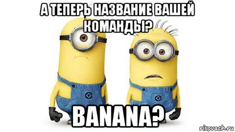 а теперь название вашей команды? banana?, Мем Миньоны