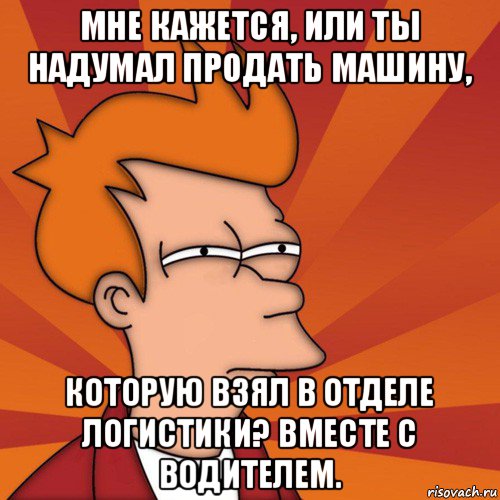 мне кажется, или ты надумал продать машину, которую взял в отделе логистики? вместе с водителем., Мем Мне кажется или (Фрай Футурама)