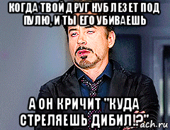 когда твой друг нуб лезет под пулю, и ты его убиваешь а он кричит "куда стреляешь дибил!?"
