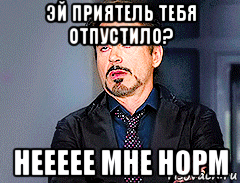 эй приятель тебя отпустило? неееее мне норм