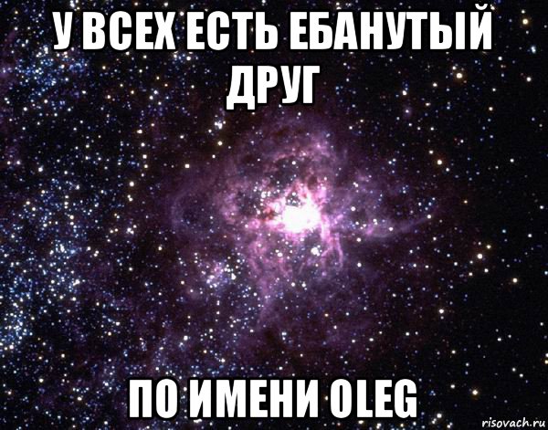 у всех есть ебанутый друг по имени oleg