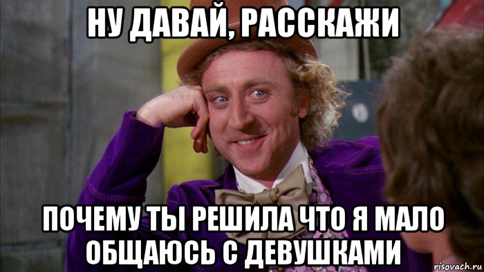 ну давай, расскажи почему ты решила что я мало общаюсь с девушками, Мем Ну давай расскажи (Вилли Вонка)