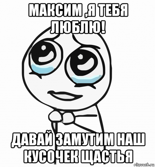 максим ,я тебя люблю! давай замутим наш кусочек щастья, Мем  ну пожалуйста (please)