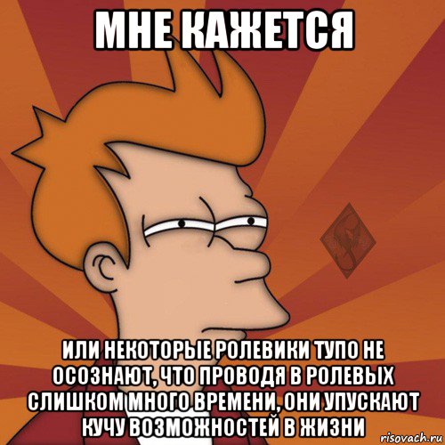 мне кажется или некоторые ролевики тупо не осознают, что проводя в ролевых слишком много времени, они упускают кучу возможностей в жизни
