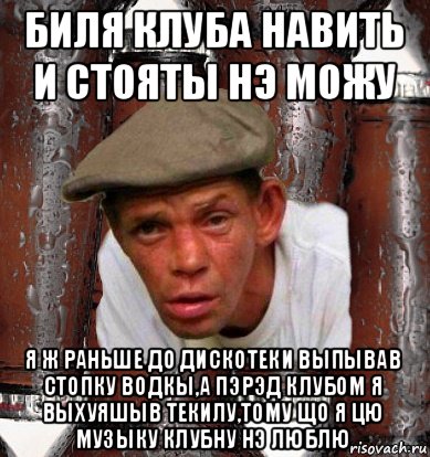 биля клуба навить и стояты нэ можу я ж раньше до дискотеки выпывав стопку водкы,а пэрэд клубом я выхуяшыв текилу,тому що я цю музыку клубну нэ люблю