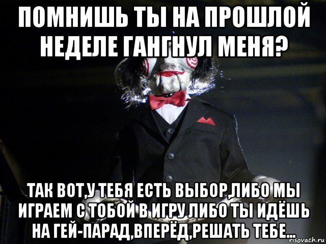 помнишь ты на прошлой неделе гангнул меня? так вот,у тебя есть выбор,либо мы играем с тобой в игру либо ты идёшь на гей-парад,вперёд,решать тебе..., Мем Пила