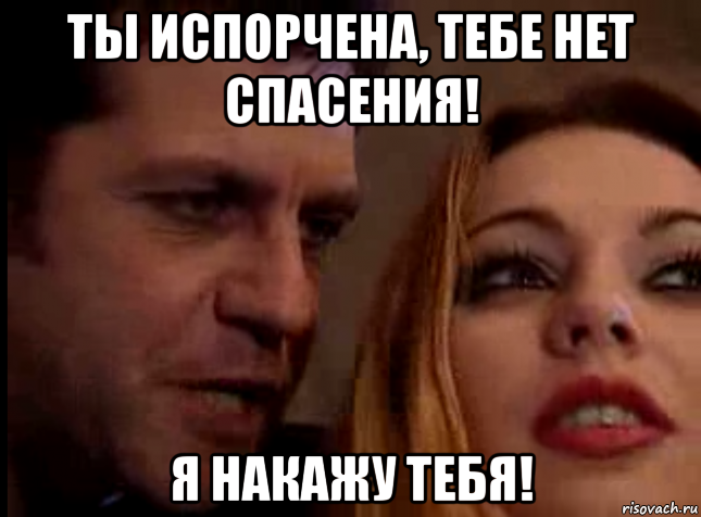 ты испорчена, тебе нет спасения! я накажу тебя!