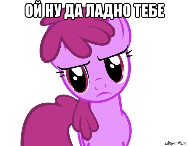 ой ну да ладно тебе 