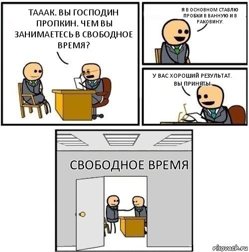 тааак. вы господин Пропкин. чем вы занимаетесь в свободное время? я в основном ставлю пробки в ванную и в раковину. у вас хороший результат. вы приняты. свободное время