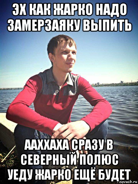 эх как жарко надо замерзаяку выпить ааххаха сразу в северный полюс уеду жарко ещё будет