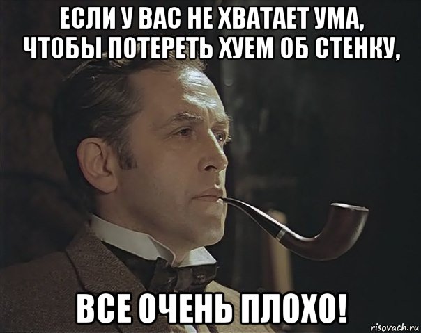 если у вас не хватает ума, чтобы потереть хуем об стенку, все очень плохо!