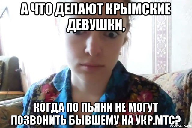 а что делают крымские девушки, когда по пьяни не могут позвонить бывшему на укр.мтс?