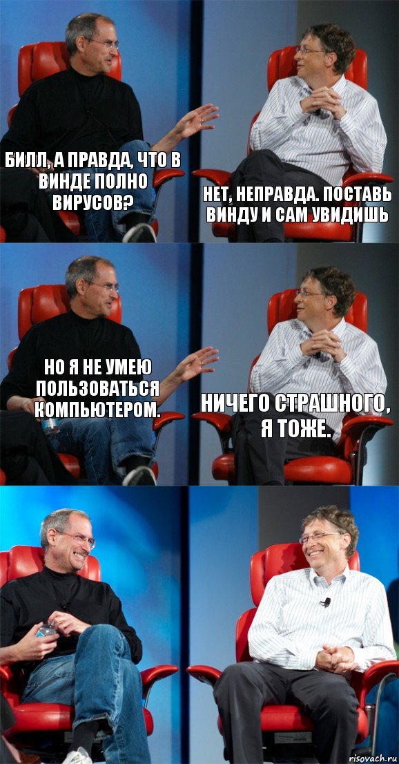 Билл, а правда, что в Винде полно вирусов? Нет, неправда. Поставь Винду и сам увидишь Но я не умею пользоваться компьютером. Ничего страшного, я тоже.  