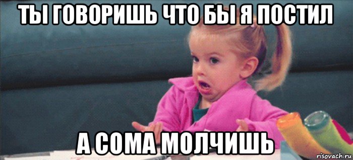 ты говоришь что бы я постил а сома молчишь, Мем  Ты говоришь (девочка возмущается)